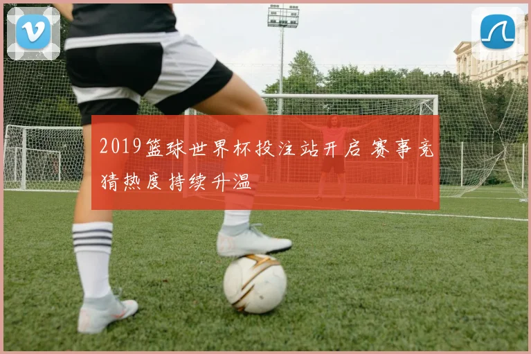 2019篮球世界杯投注站开启 赛事竞猜热度持续升温