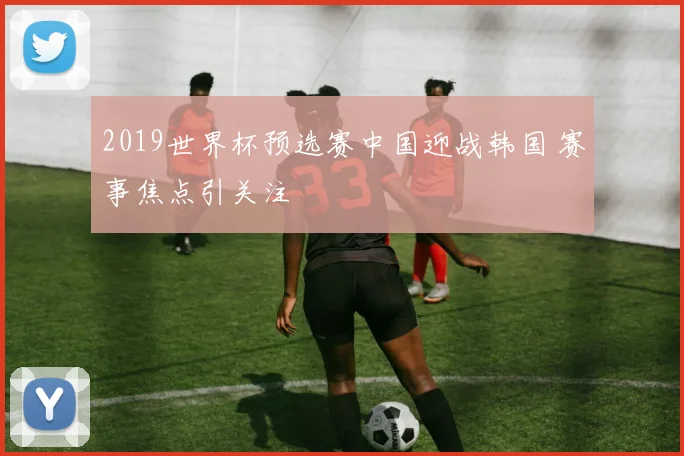2019世界杯预选赛中国迎战韩国 赛事焦点引关注