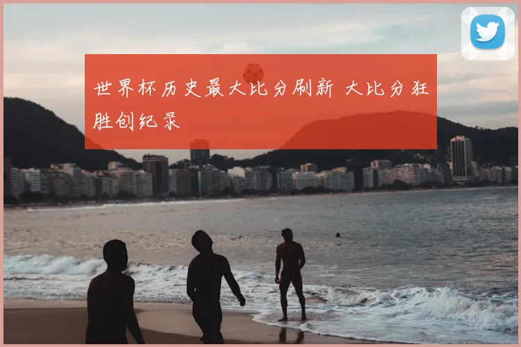 世界杯历史最大比分刷新 大比分狂胜创纪录