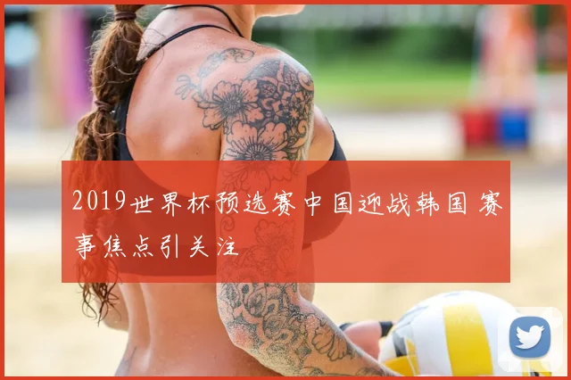 2019世界杯预选赛中国迎战韩国 赛事焦点引关注
