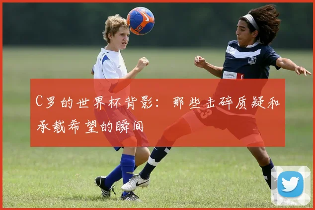 C罗的世界杯背影：那些击碎质疑和承载希望的瞬间