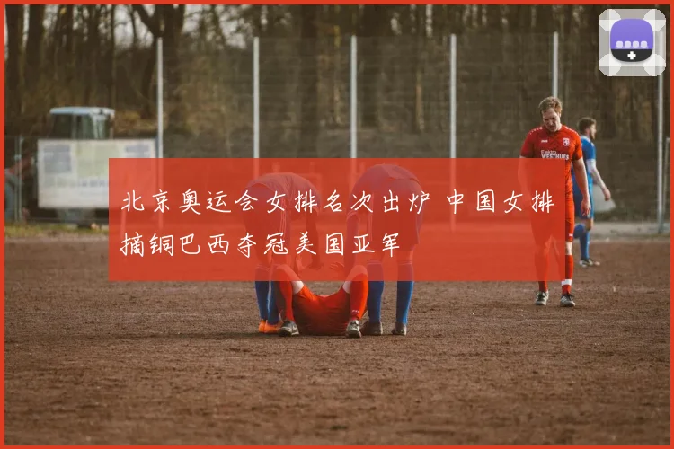 北京奥运会女排名次出炉 中国女排摘铜巴西夺冠美国亚军